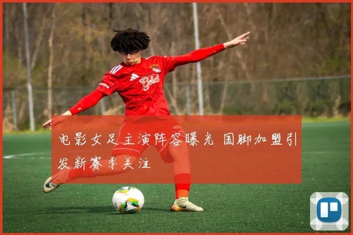 电影女足主演阵容曝光 国脚加盟引发新赛季关注