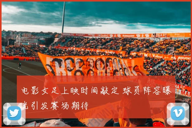 电影女足上映时间敲定 球员阵容曝光引发赛场期待