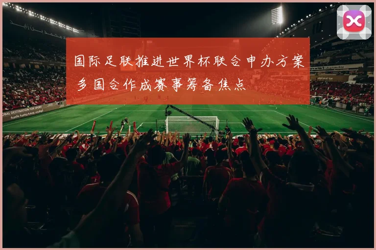 国际足联推进世界杯联合申办方案 多国合作成赛事筹备焦点