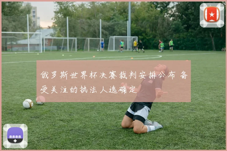俄罗斯世界杯决赛裁判安排公布 备受关注的执法人选确定