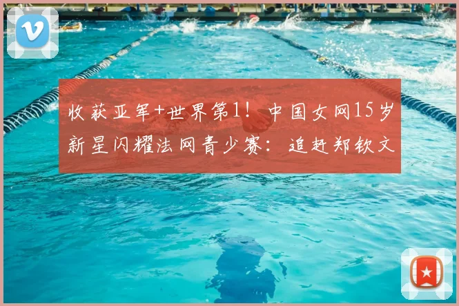 收获亚军+世界第1!中国女网15岁新星闪耀法网青少赛:追赶郑钦文