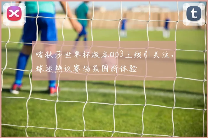 喀秋莎世界杯版本mp3上线引关注，球迷热议赛场氛围新体验