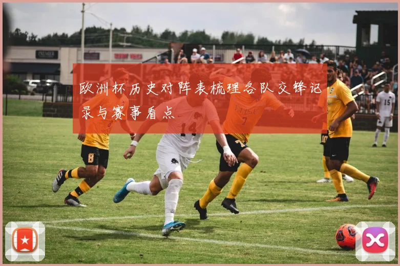 欧洲杯历史对阵表梳理各队交锋记录与赛事看点