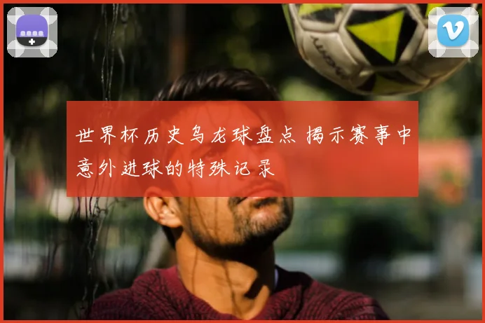 世界杯历史乌龙球盘点 揭示赛事中意外进球的特殊记录