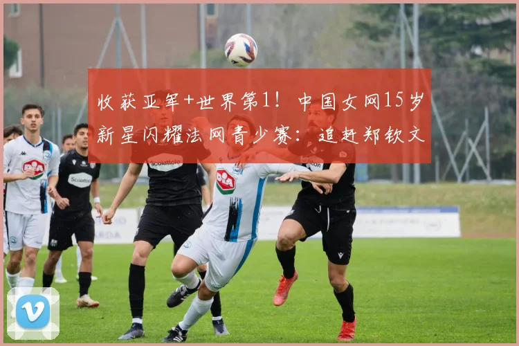 收获亚军+世界第1！中国女网15岁新星闪耀法网青少赛：追赶郑钦文